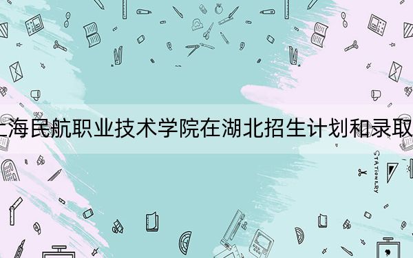 2024年上海民航职业技术学院在湖北招生计划和录取分数线是多少?湖北考生2025年参考
