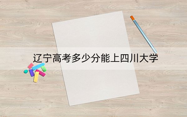 辽宁高考多少分能上四川大学？2024年历史类最低622分 物理类633分