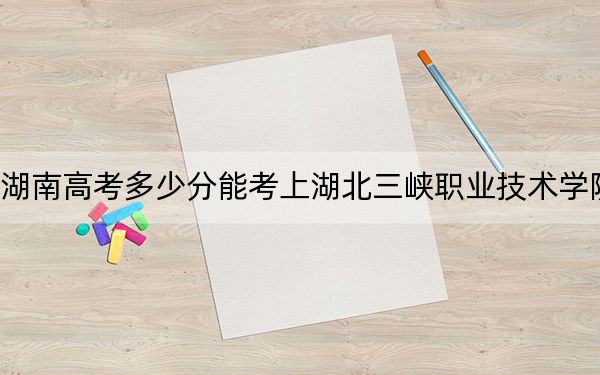 湖南高考多少分能考上湖北三峡职业技术学院？附2022-2024年最低录取分数线