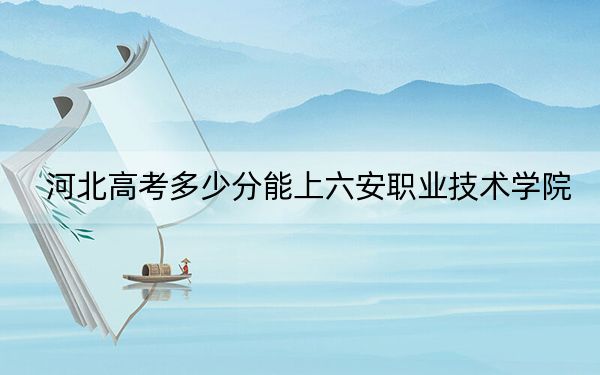 河北高考多少分能上六安职业技术学院？2024年历史类投档线357分 物理类400分