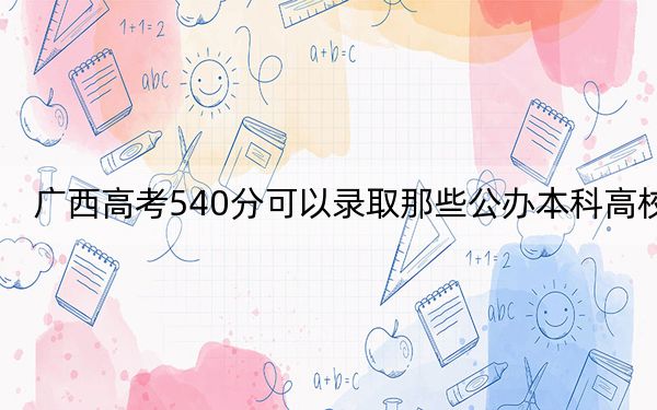 广西高考540分可以录取那些公办本科高校? 2025年高考可以填报57所大学