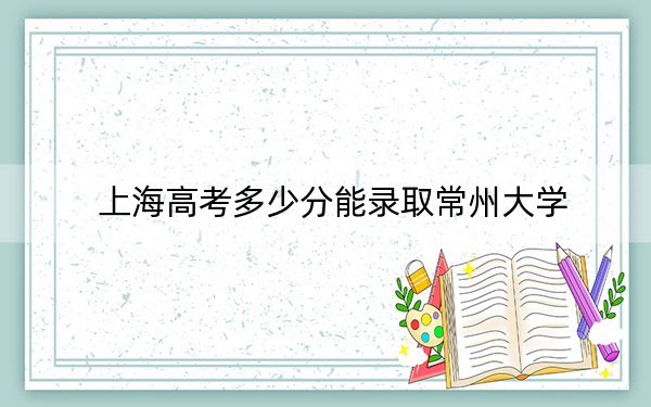 上海高考多少分能录取常州大学?2024年综合最低463分