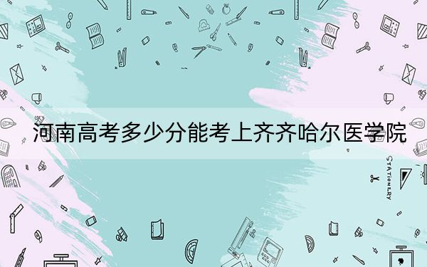 河南高考多少分能考上齐齐哈尔医学院？2024年文科投档线486分 理科407分