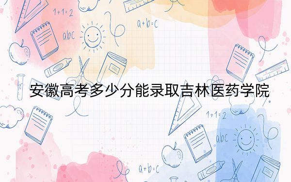 安徽高考多少分能录取吉林医药学院？2024年历史类投档线487分 物理类录取分489分