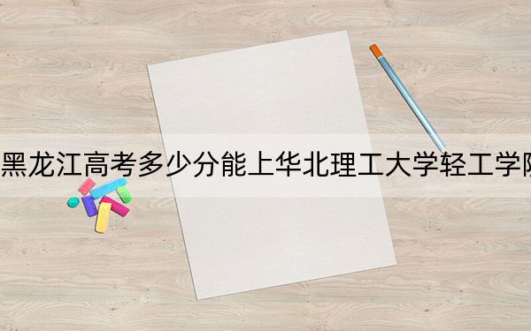 黑龙江高考多少分能上华北理工大学轻工学院？附带近三年最低录取分数线
