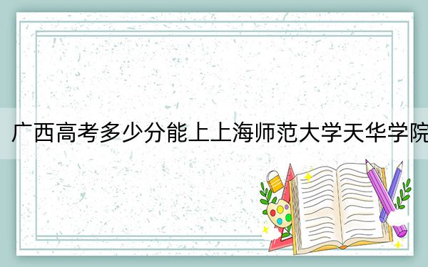 广西高考多少分能上上海师范大学天华学院？附2022-2024年最低录取分数线