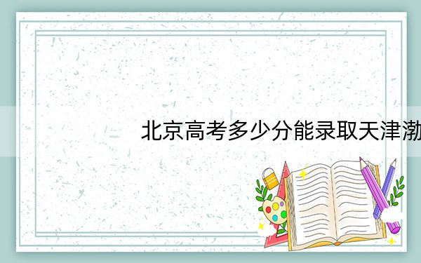 北京高考多少分能录取天津渤海职业技术学院？2024年最低分数线120分