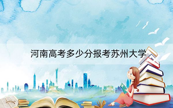 河南高考多少分报考苏州大学？2024年文科最低593分 理科录取分601分