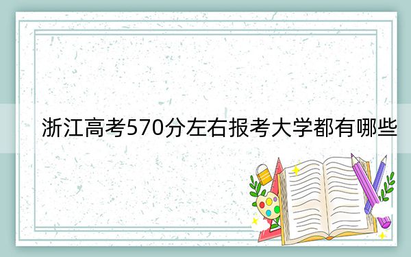 浙江高考570分左右报考大学都有哪些?(附带近三年高考大学录取名单)
