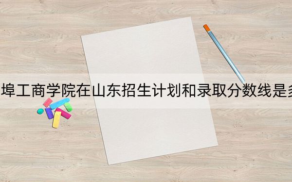 蚌埠工商学院在山东招生计划和录取分数线是多少？2025山东考生参考