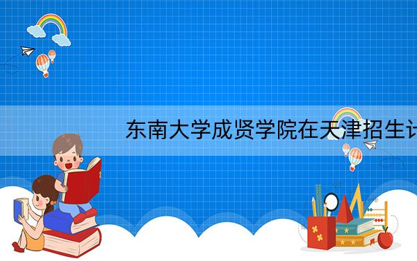 东南大学成贤学院在天津招生计划和录取分数线是多少?2025天津考生参考