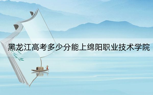 黑龙江高考多少分能上绵阳职业技术学院？2024年历史类投档线366分 物理类341分