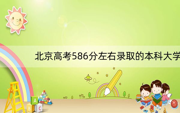 北京高考586分左右录取的本科大学名单! 2024年录取最低分586的大学