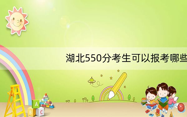湖北550分考生可以报考哪些本科大学？（附带2022-2024年550录取名单）