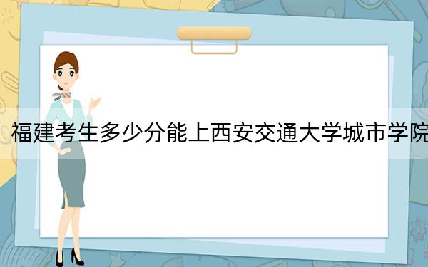 福建考生多少分能上西安交通大学城市学院？附2022-2024年最低录取分数线