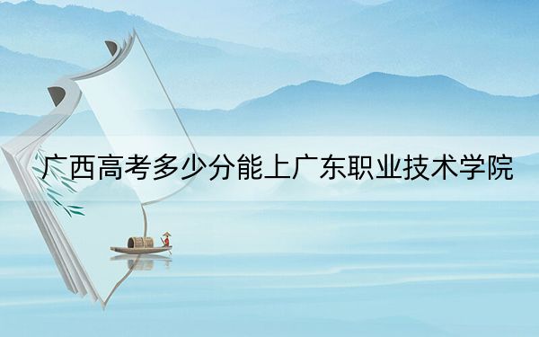 广西高考多少分能上广东职业技术学院？2024年历史类投档线396分 物理类录取分373分