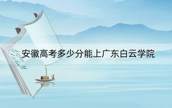 安徽高考多少分能上广东白云学院？附2022-2024年最低录取分数线