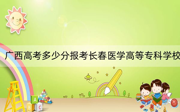 广西高考多少分报考长春医学高等专科学校？2024年历史类404分 物理类最低399分