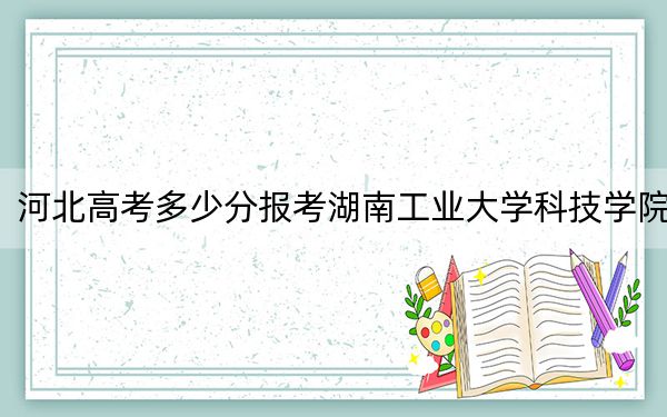 河北高考多少分报考湖南工业大学科技学院？附2022-2024年最低录取分数线