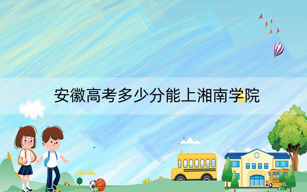 安徽高考多少分能上湘南学院？2024年历史类最低511分 物理类520分