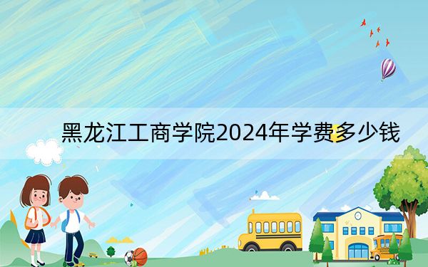 黑龙江工商学院2024年学费多少钱？每年24800元到25800元（各专业收费标准）
