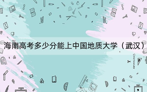 海南高考多少分能上中国地质大学（武汉）？2024年最低分数线652分