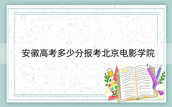 安徽高考多少分报考北京电影学院?附2022-2024年最低录取分数线
