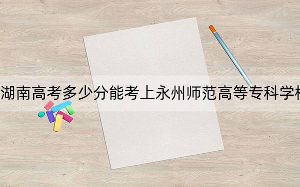 湖南高考多少分能考上永州师范高等专科学校？2024年历史类录取分392分 物理类录取分394分