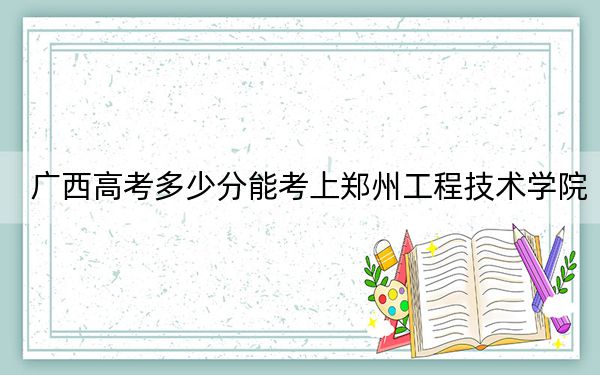 广西高考多少分能考上郑州工程技术学院?附2022-2024年最低录取分数线