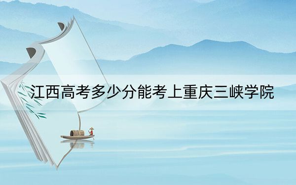 江西高考多少分能考上重庆三峡学院？2024年历史类最低533分 物理类520分