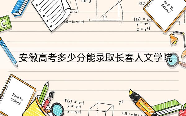 安徽高考多少分能录取长春人文学院？2024年历史类最低482分 物理类录取分469分