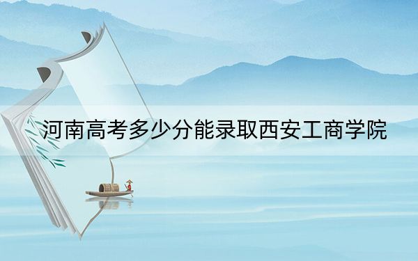 河南高考多少分能录取西安工商学院?附带近三年最低录取分数线