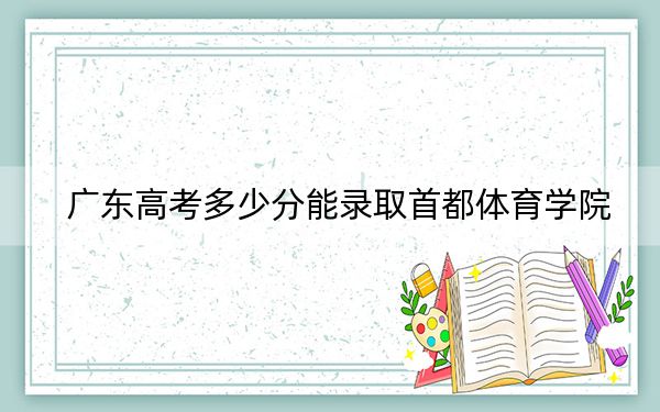广东高考多少分能录取首都体育学院？附2022-2024年院校最低投档线
