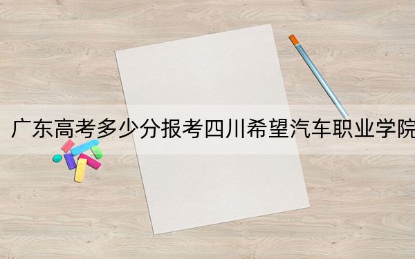 广东高考多少分报考四川希望汽车职业学院？附2022-2024年最低录取分数线