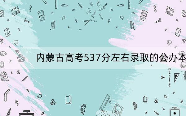 内蒙古高考537分左右录取的公办本科大学名单! 2024年一共6所大学录取