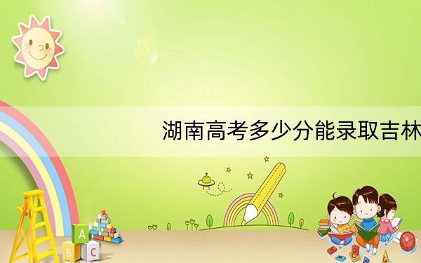 湖南高考多少分能录取吉林大学?2024年历史类投档线606分 物理类录取分606分