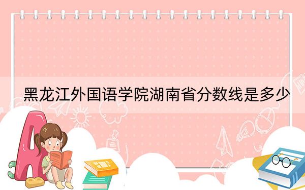黑龙江外国语学院湖南省分数线是多少?招生计划和学费是多少?