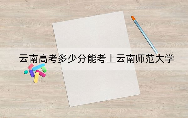 云南高考多少分能考上云南师范大学？附2022-2024年院校最低投档线