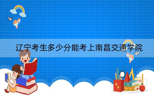辽宁考生多少分能考上南昌交通学院？2024年历史类投档线400分 物理类最低414分