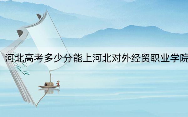 河北高考多少分能上河北对外经贸职业学院？2024年历史类最低329分 物理类最低387分