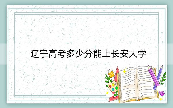 辽宁高考多少分能上长安大学？附2022-2024年院校最低投档线