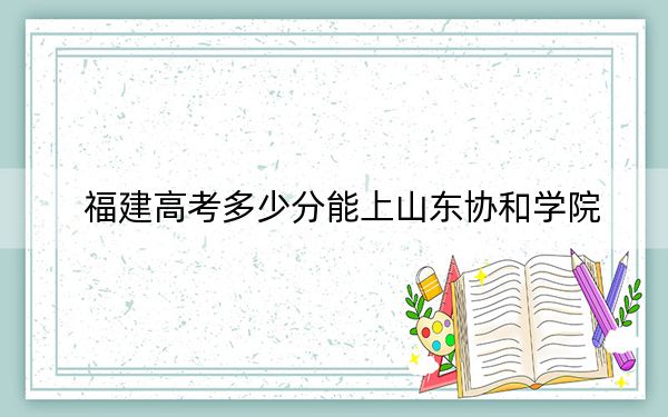 福建高考多少分能上山东协和学院？2024年历史类录取分435分 物理类录取分479分