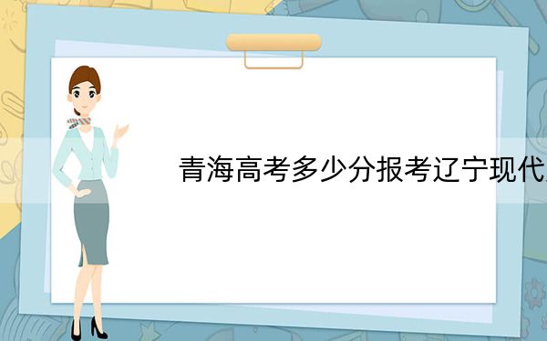 青海高考多少分报考辽宁现代服务职业技术学院？2024年文科271分 理科录取分232分
