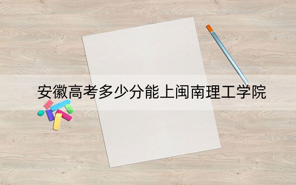 安徽高考多少分能上闽南理工学院？附2022-2024年院校投档线