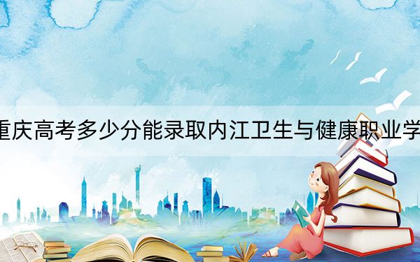 重庆高考多少分能录取内江卫生与健康职业学院？附2022-2024年最低录取分数线