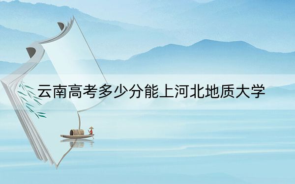 云南高考多少分能上河北地质大学？附2022-2024年最低录取分数线