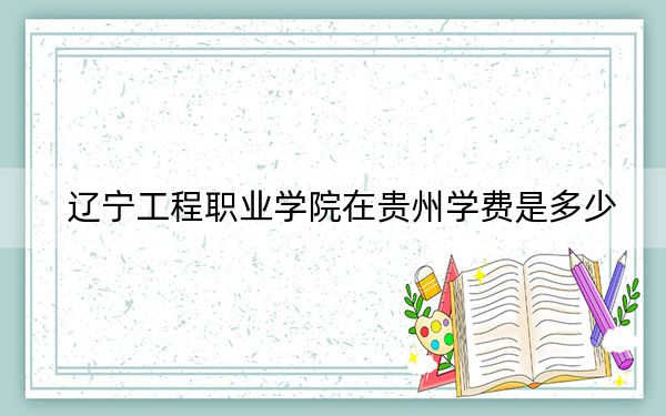 辽宁工程职业学院在贵州学费是多少?招生计划?录取分数线是多少?