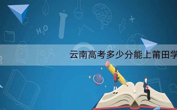 云南高考多少分能上莆田学院?附2022-2024年最低录取分数线