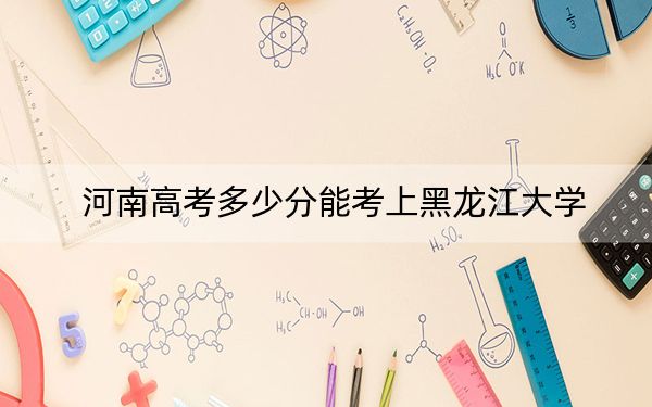 河南高考多少分能考上黑龙江大学？附2022-2024年最低录取分数线
