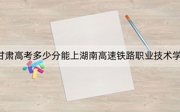 甘肃高考多少分能上湖南高速铁路职业技术学院?2024年历史类投档线413分 物理类录取分394分